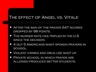 The effect of Angel vs. Vitale After the ban of the prayer SAT scores dropped by 98 points. The murder rate has tripled in the U.S since the decision. 4 out 5 Americans want spoken prayers in school. Violent crimes and drug use shot up. Private school in which prayer are allowed produced better students. 