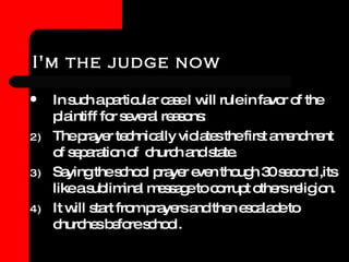 I'm the judge now In such a particular case I will rule in favor of the plaintiff for several reasons: The prayer technically violates the first amendment of separation of  church and state. Saying the school prayer even though 30 second ,its like a subliminal message to corrupt others religion. It will start from prayers and then escalade to churches before school. 