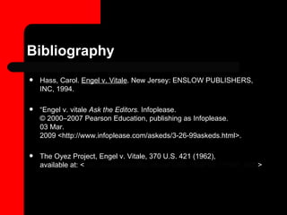 Bibliography Hass, Carol.  Engel v. Vitale . New Jersey: ENSLOW PUBLISHERS, INC, 1994.  “ Engel v. vitale  Ask the Editors.  Infoplease.  © 2000–2007 Pearson Education, publishing as Infoplease. 03 Mar. 2009 <http://www.infoplease.com/askeds/3-26-99askeds.html>.  The Oyez Project, Engel v. Vitale, 370 U.S. 421 (1962), available at: < http://www.oyez.org/cases/1960-1969/1961/1961_468/ > 
