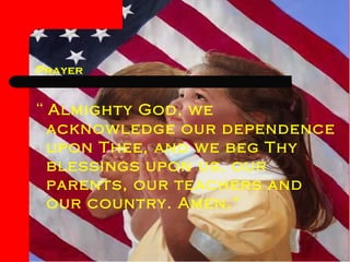 Prayer “  Almighty God, we acknowledge our dependence upon Thee, and we beg Thy blessings upon us, our parents, our teachers and our country. Amen.”  