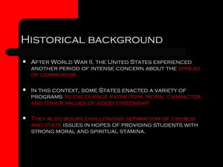 Historical background After World War II, the United States experienced another period of intense concern about the  spread of communism . In this context, some States enacted a variety of programs  to encourage patriotism, moral character, and other values of good citizenship.  They also began challenging separation of church and state  issues in hopes of providing students with strong moral and spiritual stamina .  