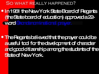 So what really happened? In 1951 the New York State Board of Regents (the State board of education) approved a 22-word  “nondenominational prayer. The Regents believed that the prayer could be a useful tool for the development of character and good citizenship among the students of the State of New York.  