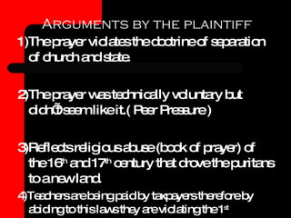 Arguments by the plaintiff 1)The prayer violates the doctrine of separation of church and state. 2)The prayer was technically voluntary but didn’t seem like it.( Peer Pressure ) 3)Reflects religious abuse (book of prayer) of the 16 th  and 17 th  century that drove the puritans to a new land. 4)Teachers are being paid by taxpayers therefore by abiding to this laws they are violating the 1 st  amendment. 