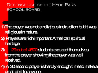 Defense use by the Hyde Park school board 1)The prayer was not a religious instruction but it was religious in nature. 2) Prayers are rich important American spiritual heritage. 3)  29 out of 4500  students excused themselves from the prayer showing the prayer was well received. 4) A 30 second prayer is hardly enough time to make a great deal to anyone. 