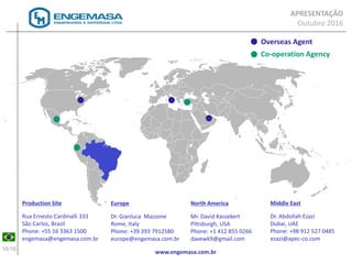 16/16
Production Site
Rua Ernesto Cardinalli 333
São Carlos, Brazil
Phone: +55 16 3363 1500
engemasa@engemasa.com.br
Overseas Agent
Co-operation Agency
Europe
Dr. Gianluca Mazzone
Rome, Italy
Phone: +39 393 7912580
europe@engemasa.com.br
North America
Mr. David Kassekert
Pittsburgh, USA
Phone: +1 412 855 0266
davewk9@gmail.com
Middle East
Dr. Abdollah Ezazi
Dubai, UAE
Phone: +98 912 527 0485
ezazi@apec-co.com
www.engemasa.com.br
APRESENTAÇÃO
Outubro 2016
 