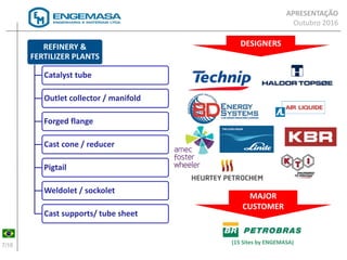 7/16
(15 Sites by ENGEMASA)
REFINERY &
FERTILIZER PLANTS
Catalyst tube
Outlet collector / manifold
Forged flange
Cast cone / reducer
Pigtail
Weldolet / sockolet
Cast supports/ tube sheet
MAJOR
CUSTOMER
DESIGNERS
APRESENTAÇÃO
Outubro 2016
 