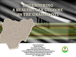 ENGENDERING
A HEALTHY TAX CULTURE
IN THE GRASSROOTS

A presentation by
Tunde Fowler
Chief Executive Officer
Lagos State Internal Revenue Service
at the Workshop on Positioning Local Government as
a Hub for National Transformation held at the
International Conference Centre, Abuja.
13th – 15th May 2013

1

 