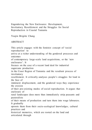 Engendering the New Enclosures: Development,
Involuntary Resettlement and the Struggles for Social
Reproduction in Coastal Tanzania
Youjin Brigitte Chung
ABSTRACT
This article engages with the feminist concept of ‘social
reproduction’ to
arrive at a richer understanding of the gendered processes and
outcomes
of contemporary large-scale land acquisitions, or the ‘new
enclosures’. It
focuses on the case of a recent land deal for industrial
sugarcane production
in the Coast Region of Tanzania and the resultant process of
involuntary
resettlement. It critically analyses people’s struggles for land in
the face of
imminent displacement, and the gendered ways they experience
the erosion
of their pre-existing modes of social reproduction. It argues that
enclosure of
rural landscapes does more than immediately strip peasants and
pastoralists
of their means of production and turn them into wage labourers.
It gradually
uproots them from their socio-ecological knowledges, cultural
practices and
historical memories, which are rooted on the land and
articulated through
 