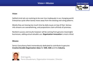 Vision • Mission VisionSettled mind sets are evolving to be ever less inadequate in our changing world.Enterprises quite often barely move away from the existing and ruling patterns.Mostly they are loosing too much time by daily issues on top of that. Variousinfo streams are overwhelming, and propositions claim all kinds of promises.Resilient success and results however will be coming from genuine meaningful businesses, adding actual valuable use. Organisation Innovation is most critical.MissionSensic Consultancy feels tremendously dedicated to contribute to genuineCreative Durable Organisation-ideas for SME, B2B and the Industry. 	Kind regards, 	Pierre Gloudemans, Organisation Innovator / Director 