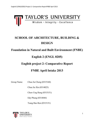 English2 (ENGL0205) Project 2- Comparative ReportFNBE April 2013

SCHOOL OF ARCHITECTURE, BUILDING &
DESIGN
Foundation in Natural and Built Environment (FNBE)
English 2 (ENGL 0205)
English project 2- Comparative Report
FNBE April Intake 2013

Group Name:

Chua Jia Cheng (0315160)
Chua Jiu Xin (0314025)
Chew Ung Heng (0315151)
Edy Phung (0314846)
Tsang Hao Ren (0315151)

1

 