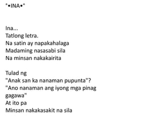 °•INA•°
Ina...
Tatlong letra.
Na satin ay napakahalaga
Madaming nasasabi sila
Na minsan nakakairita
Tulad ng
"Anak san ka nanaman pupunta"?
"Ano nanaman ang iyong mga pinag
gagawa"
At ito pa
Minsan nakakasakit na sila
 