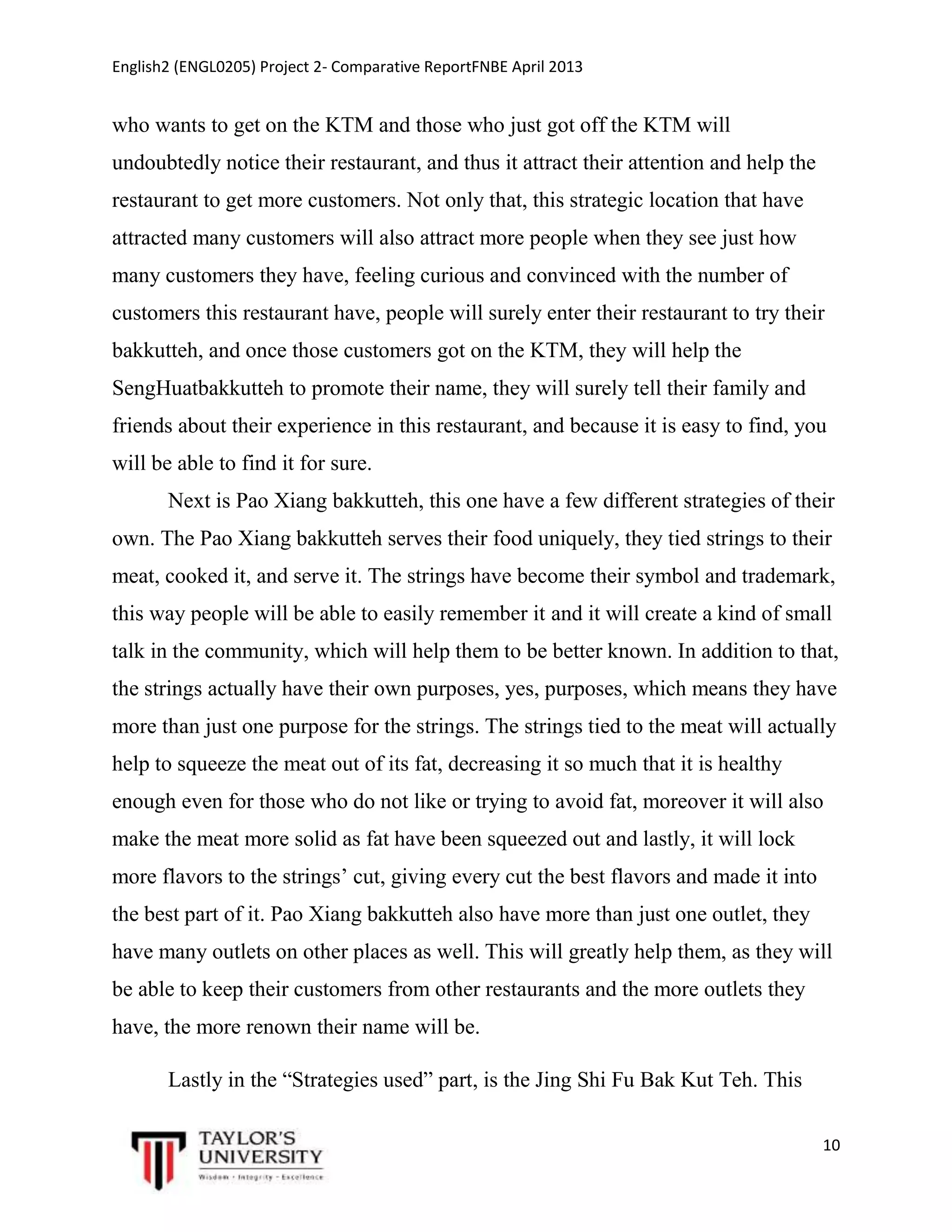 English2 (ENGL0205) Project 2- Comparative ReportFNBE April 2013

who wants to get on the KTM and those who just got off the KTM will
undoubtedly notice their restaurant, and thus it attract their attention and help the
restaurant to get more customers. Not only that, this strategic location that have
attracted many customers will also attract more people when they see just how
many customers they have, feeling curious and convinced with the number of
customers this restaurant have, people will surely enter their restaurant to try their
bakkutteh, and once those customers got on the KTM, they will help the
SengHuatbakkutteh to promote their name, they will surely tell their family and
friends about their experience in this restaurant, and because it is easy to find, you
will be able to find it for sure.
Next is Pao Xiang bakkutteh, this one have a few different strategies of their
own. The Pao Xiang bakkutteh serves their food uniquely, they tied strings to their
meat, cooked it, and serve it. The strings have become their symbol and trademark,
this way people will be able to easily remember it and it will create a kind of small
talk in the community, which will help them to be better known. In addition to that,
the strings actually have their own purposes, yes, purposes, which means they have
more than just one purpose for the strings. The strings tied to the meat will actually
help to squeeze the meat out of its fat, decreasing it so much that it is healthy
enough even for those who do not like or trying to avoid fat, moreover it will also
make the meat more solid as fat have been squeezed out and lastly, it will lock
more flavors to the strings’ cut, giving every cut the best flavors and made it into
the best part of it. Pao Xiang bakkutteh also have more than just one outlet, they
have many outlets on other places as well. This will greatly help them, as they will
be able to keep their customers from other restaurants and the more outlets they
have, the more renown their name will be.
Lastly in the “Strategies used” part, is the Jing Shi Fu Bak Kut Teh. This
10

 