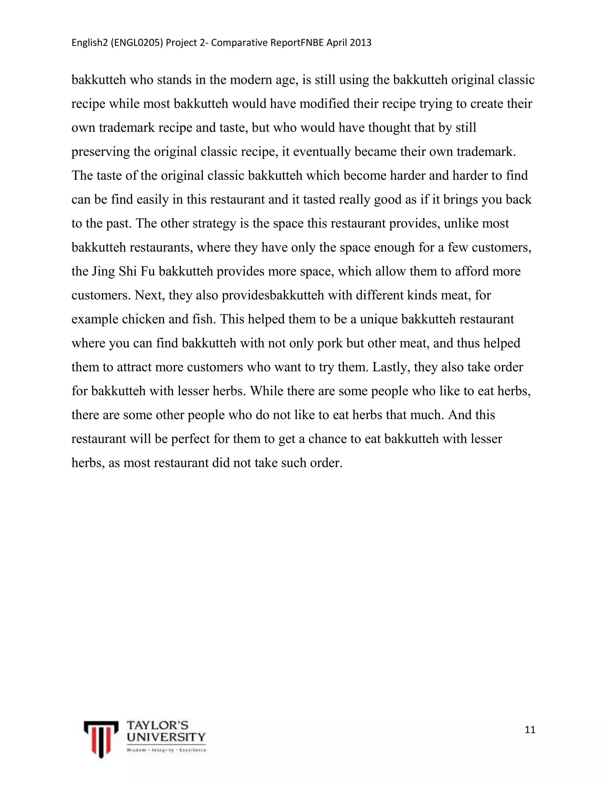 English2 (ENGL0205) Project 2- Comparative ReportFNBE April 2013

bakkutteh who stands in the modern age, is still using the bakkutteh original classic
recipe while most bakkutteh would have modified their recipe trying to create their
own trademark recipe and taste, but who would have thought that by still
preserving the original classic recipe, it eventually became their own trademark.
The taste of the original classic bakkutteh which become harder and harder to find
can be find easily in this restaurant and it tasted really good as if it brings you back
to the past. The other strategy is the space this restaurant provides, unlike most
bakkutteh restaurants, where they have only the space enough for a few customers,
the Jing Shi Fu bakkutteh provides more space, which allow them to afford more
customers. Next, they also providesbakkutteh with different kinds meat, for
example chicken and fish. This helped them to be a unique bakkutteh restaurant
where you can find bakkutteh with not only pork but other meat, and thus helped
them to attract more customers who want to try them. Lastly, they also take order
for bakkutteh with lesser herbs. While there are some people who like to eat herbs,
there are some other people who do not like to eat herbs that much. And this
restaurant will be perfect for them to get a chance to eat bakkutteh with lesser
herbs, as most restaurant did not take such order.

11

 