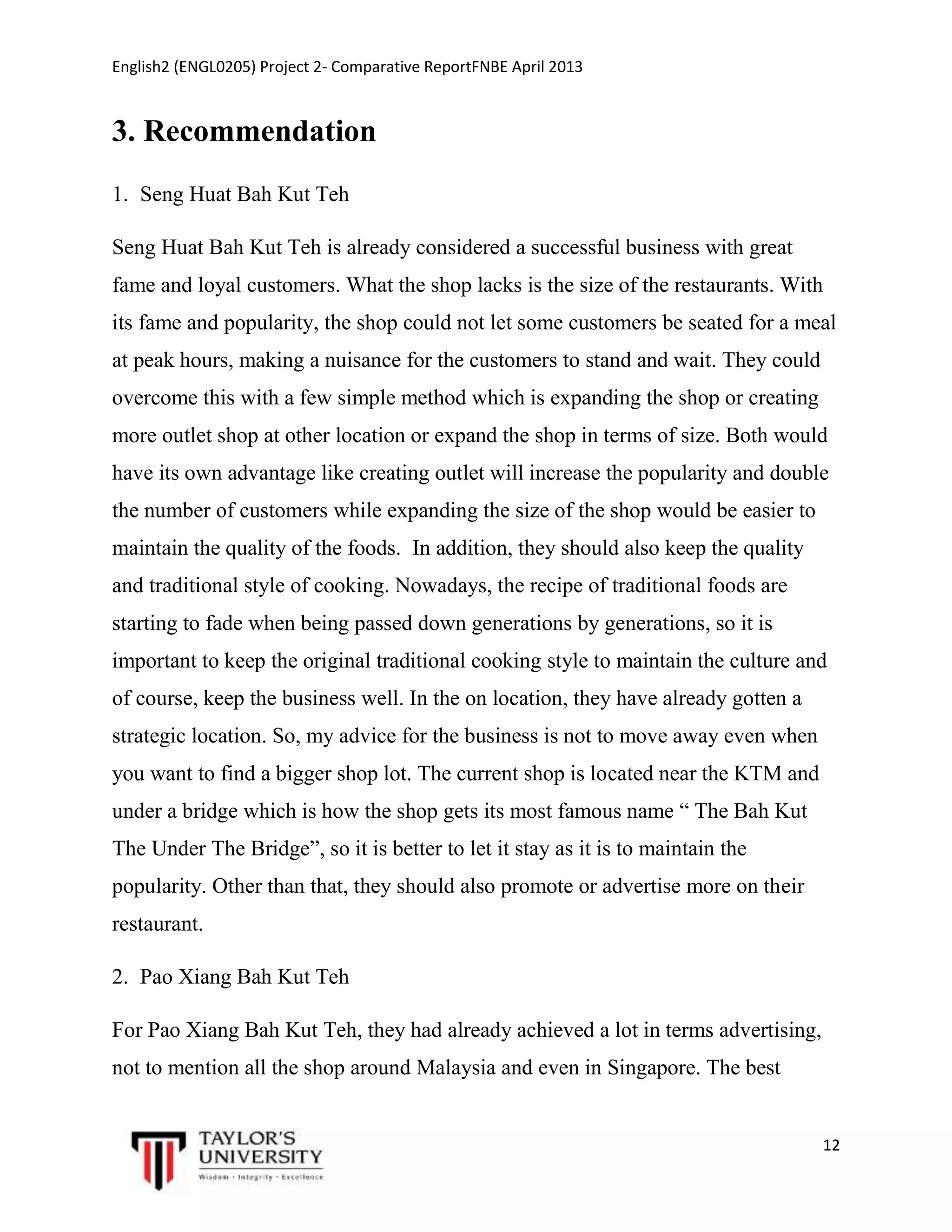 English2 (ENGL0205) Project 2- Comparative ReportFNBE April 2013

3. Recommendation
1. Seng Huat Bah Kut Teh
Seng Huat Bah Kut Teh is already considered a successful business with great
fame and loyal customers. What the shop lacks is the size of the restaurants. With
its fame and popularity, the shop could not let some customers be seated for a meal
at peak hours, making a nuisance for the customers to stand and wait. They could
overcome this with a few simple method which is expanding the shop or creating
more outlet shop at other location or expand the shop in terms of size. Both would
have its own advantage like creating outlet will increase the popularity and double
the number of customers while expanding the size of the shop would be easier to
maintain the quality of the foods. In addition, they should also keep the quality
and traditional style of cooking. Nowadays, the recipe of traditional foods are
starting to fade when being passed down generations by generations, so it is
important to keep the original traditional cooking style to maintain the culture and
of course, keep the business well. In the on location, they have already gotten a
strategic location. So, my advice for the business is not to move away even when
you want to find a bigger shop lot. The current shop is located near the KTM and
under a bridge which is how the shop gets its most famous name “ The Bah Kut
The Under The Bridge”, so it is better to let it stay as it is to maintain the
popularity. Other than that, they should also promote or advertise more on their
restaurant.
2. Pao Xiang Bah Kut Teh
For Pao Xiang Bah Kut Teh, they had already achieved a lot in terms advertising,
not to mention all the shop around Malaysia and even in Singapore. The best

12

 