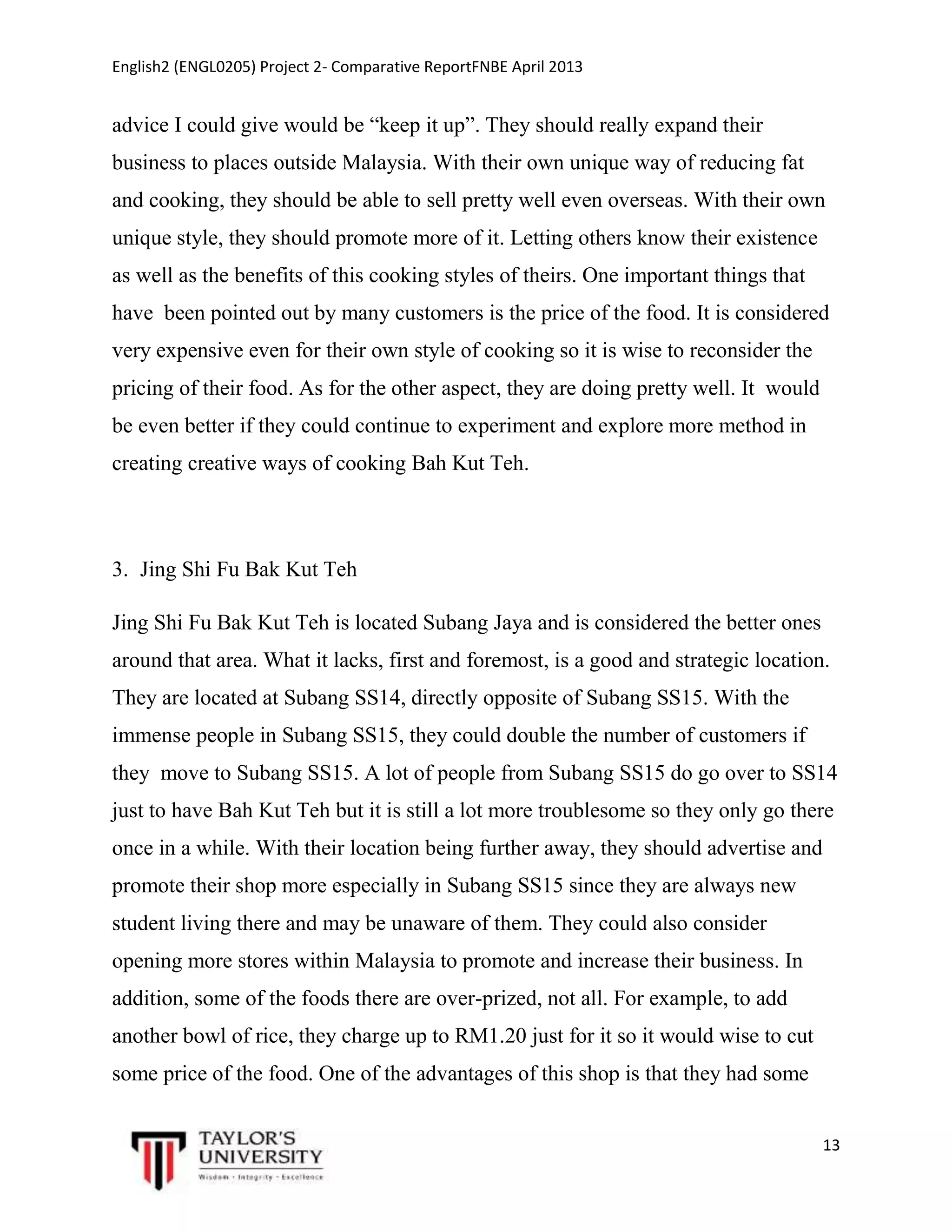 English2 (ENGL0205) Project 2- Comparative ReportFNBE April 2013

advice I could give would be “keep it up”. They should really expand their
business to places outside Malaysia. With their own unique way of reducing fat
and cooking, they should be able to sell pretty well even overseas. With their own
unique style, they should promote more of it. Letting others know their existence
as well as the benefits of this cooking styles of theirs. One important things that
have been pointed out by many customers is the price of the food. It is considered
very expensive even for their own style of cooking so it is wise to reconsider the
pricing of their food. As for the other aspect, they are doing pretty well. It would
be even better if they could continue to experiment and explore more method in
creating creative ways of cooking Bah Kut Teh.

3. Jing Shi Fu Bak Kut Teh
Jing Shi Fu Bak Kut Teh is located Subang Jaya and is considered the better ones
around that area. What it lacks, first and foremost, is a good and strategic location.
They are located at Subang SS14, directly opposite of Subang SS15. With the
immense people in Subang SS15, they could double the number of customers if
they move to Subang SS15. A lot of people from Subang SS15 do go over to SS14
just to have Bah Kut Teh but it is still a lot more troublesome so they only go there
once in a while. With their location being further away, they should advertise and
promote their shop more especially in Subang SS15 since they are always new
student living there and may be unaware of them. They could also consider
opening more stores within Malaysia to promote and increase their business. In
addition, some of the foods there are over-prized, not all. For example, to add
another bowl of rice, they charge up to RM1.20 just for it so it would wise to cut
some price of the food. One of the advantages of this shop is that they had some
13

 