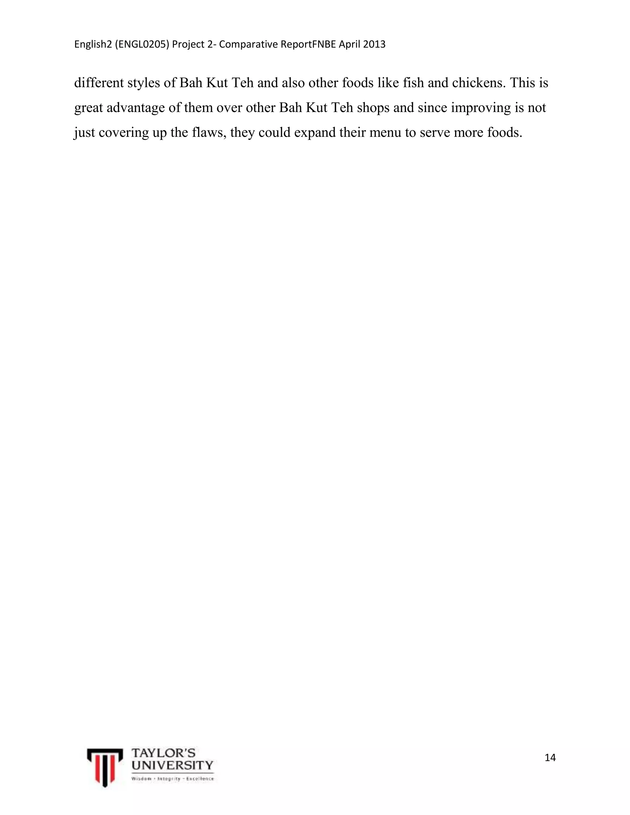 English2 (ENGL0205) Project 2- Comparative ReportFNBE April 2013

different styles of Bah Kut Teh and also other foods like fish and chickens. This is
great advantage of them over other Bah Kut Teh shops and since improving is not
just covering up the flaws, they could expand their menu to serve more foods.

14

 