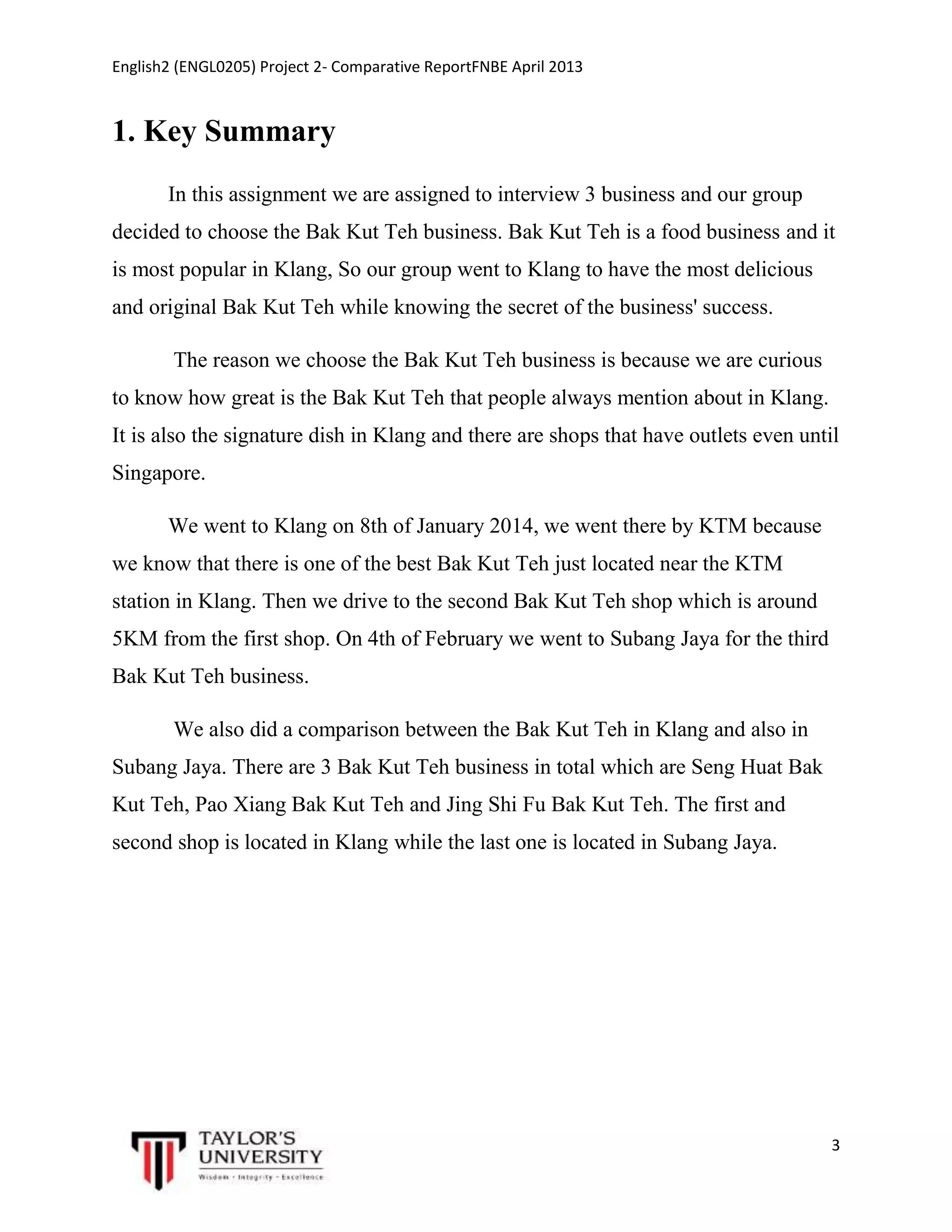 English2 (ENGL0205) Project 2- Comparative ReportFNBE April 2013

1. Key Summary
In this assignment we are assigned to interview 3 business and our group
decided to choose the Bak Kut Teh business. Bak Kut Teh is a food business and it
is most popular in Klang, So our group went to Klang to have the most delicious
and original Bak Kut Teh while knowing the secret of the business' success.
The reason we choose the Bak Kut Teh business is because we are curious
to know how great is the Bak Kut Teh that people always mention about in Klang.
It is also the signature dish in Klang and there are shops that have outlets even until
Singapore.
We went to Klang on 8th of January 2014, we went there by KTM because
we know that there is one of the best Bak Kut Teh just located near the KTM
station in Klang. Then we drive to the second Bak Kut Teh shop which is around
5KM from the first shop. On 4th of February we went to Subang Jaya for the third
Bak Kut Teh business.
We also did a comparison between the Bak Kut Teh in Klang and also in
Subang Jaya. There are 3 Bak Kut Teh business in total which are Seng Huat Bak
Kut Teh, Pao Xiang Bak Kut Teh and Jing Shi Fu Bak Kut Teh. The first and
second shop is located in Klang while the last one is located in Subang Jaya.

3

 