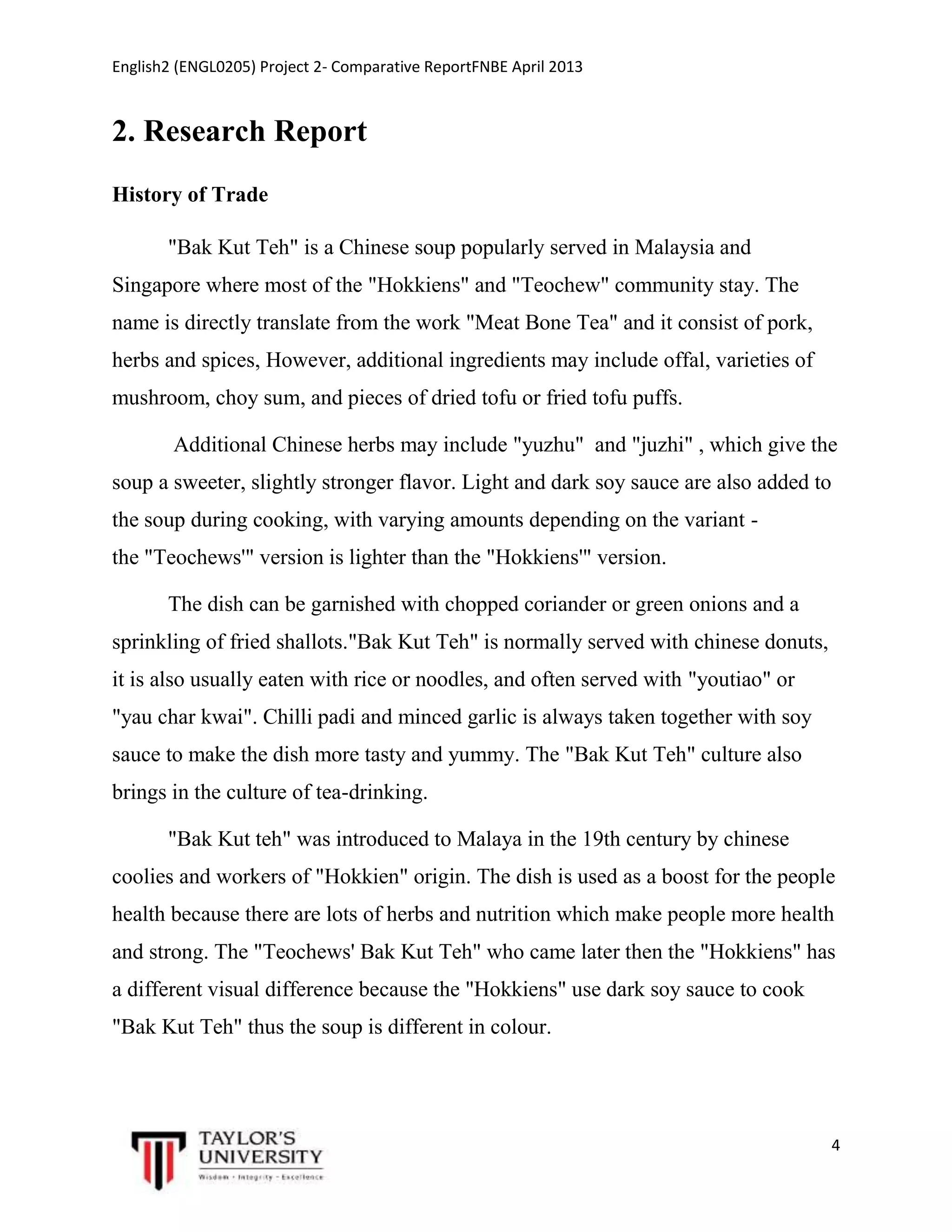 English2 (ENGL0205) Project 2- Comparative ReportFNBE April 2013

2. Research Report
History of Trade
"Bak Kut Teh" is a Chinese soup popularly served in Malaysia and
Singapore where most of the "Hokkiens" and "Teochew" community stay. The
name is directly translate from the work "Meat Bone Tea" and it consist of pork,
herbs and spices, However, additional ingredients may include offal, varieties of
mushroom, choy sum, and pieces of dried tofu or fried tofu puffs.
Additional Chinese herbs may include "yuzhu" and "juzhi" , which give the
soup a sweeter, slightly stronger flavor. Light and dark soy sauce are also added to
the soup during cooking, with varying amounts depending on the variant the "Teochews'" version is lighter than the "Hokkiens'" version.
The dish can be garnished with chopped coriander or green onions and a
sprinkling of fried shallots."Bak Kut Teh" is normally served with chinese donuts,
it is also usually eaten with rice or noodles, and often served with "youtiao" or
"yau char kwai". Chilli padi and minced garlic is always taken together with soy
sauce to make the dish more tasty and yummy. The "Bak Kut Teh" culture also
brings in the culture of tea-drinking.
"Bak Kut teh" was introduced to Malaya in the 19th century by chinese
coolies and workers of "Hokkien" origin. The dish is used as a boost for the people
health because there are lots of herbs and nutrition which make people more health
and strong. The "Teochews' Bak Kut Teh" who came later then the "Hokkiens" has
a different visual difference because the "Hokkiens" use dark soy sauce to cook
"Bak Kut Teh" thus the soup is different in colour.

4

 