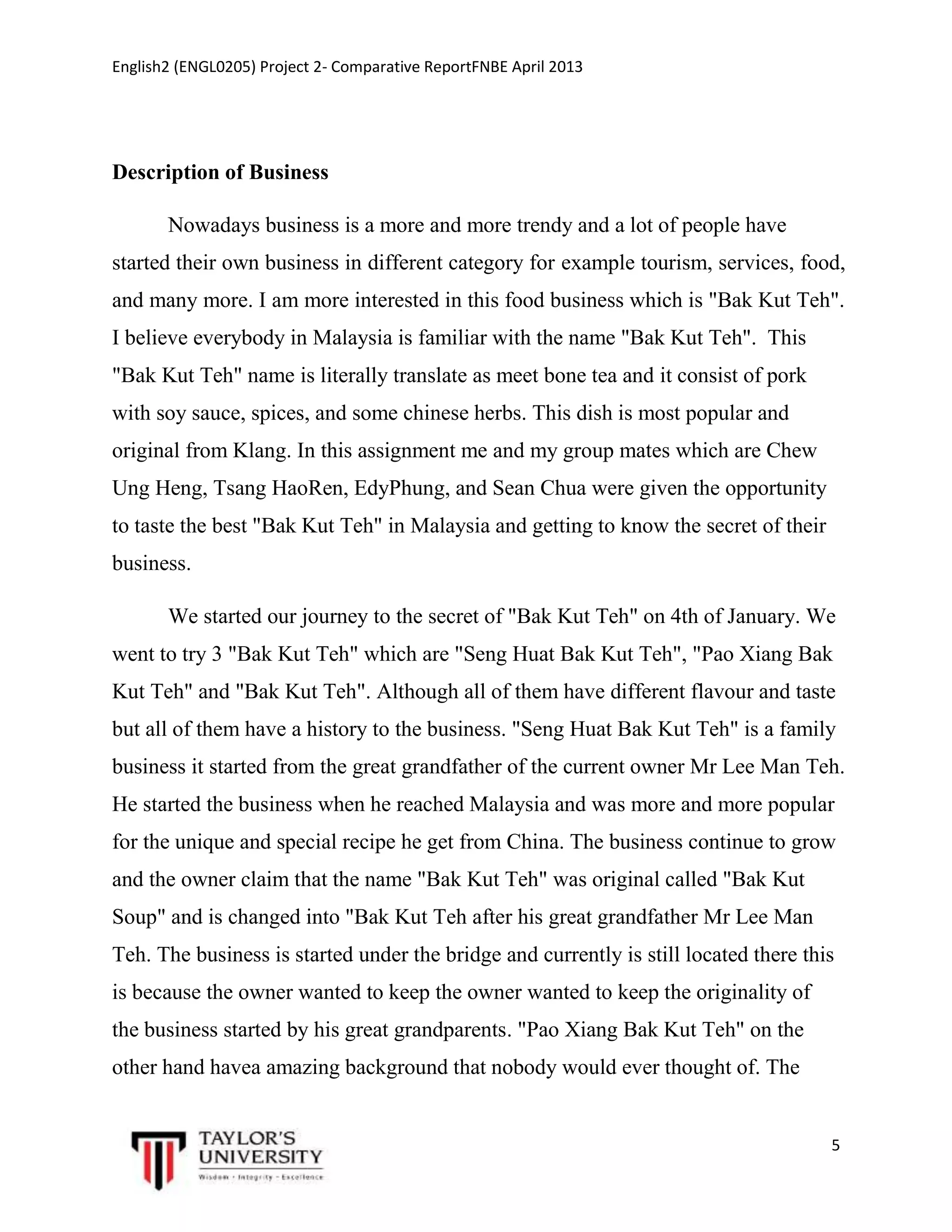 English2 (ENGL0205) Project 2- Comparative ReportFNBE April 2013

Description of Business
Nowadays business is a more and more trendy and a lot of people have
started their own business in different category for example tourism, services, food,
and many more. I am more interested in this food business which is "Bak Kut Teh".
I believe everybody in Malaysia is familiar with the name "Bak Kut Teh". This
"Bak Kut Teh" name is literally translate as meet bone tea and it consist of pork
with soy sauce, spices, and some chinese herbs. This dish is most popular and
original from Klang. In this assignment me and my group mates which are Chew
Ung Heng, Tsang HaoRen, EdyPhung, and Sean Chua were given the opportunity
to taste the best "Bak Kut Teh" in Malaysia and getting to know the secret of their
business.
We started our journey to the secret of "Bak Kut Teh" on 4th of January. We
went to try 3 "Bak Kut Teh" which are "Seng Huat Bak Kut Teh", "Pao Xiang Bak
Kut Teh" and "Bak Kut Teh". Although all of them have different flavour and taste
but all of them have a history to the business. "Seng Huat Bak Kut Teh" is a family
business it started from the great grandfather of the current owner Mr Lee Man Teh.
He started the business when he reached Malaysia and was more and more popular
for the unique and special recipe he get from China. The business continue to grow
and the owner claim that the name "Bak Kut Teh" was original called "Bak Kut
Soup" and is changed into "Bak Kut Teh after his great grandfather Mr Lee Man
Teh. The business is started under the bridge and currently is still located there this
is because the owner wanted to keep the owner wanted to keep the originality of
the business started by his great grandparents. "Pao Xiang Bak Kut Teh" on the
other hand havea amazing background that nobody would ever thought of. The

5

 
