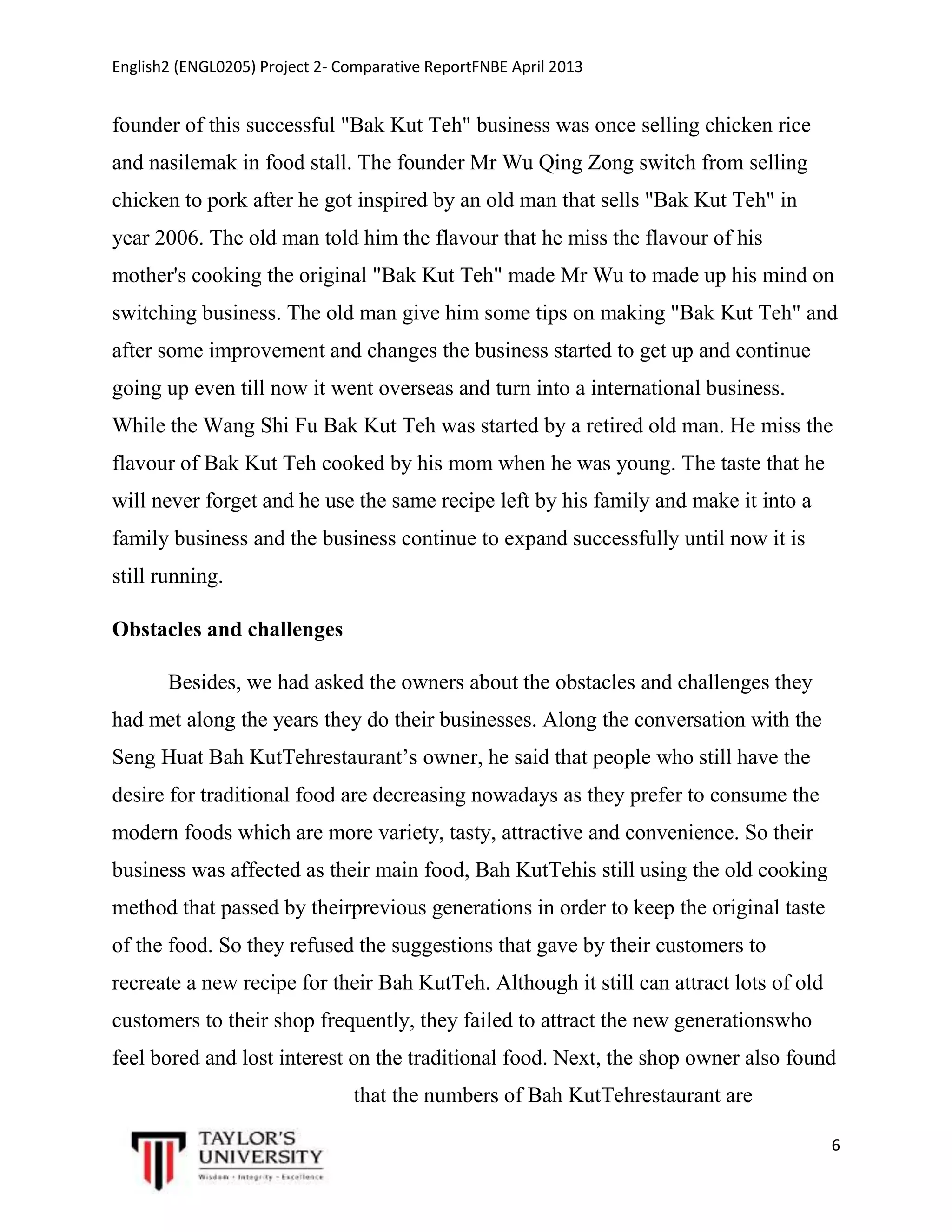 English2 (ENGL0205) Project 2- Comparative ReportFNBE April 2013

founder of this successful "Bak Kut Teh" business was once selling chicken rice
and nasilemak in food stall. The founder Mr Wu Qing Zong switch from selling
chicken to pork after he got inspired by an old man that sells "Bak Kut Teh" in
year 2006. The old man told him the flavour that he miss the flavour of his
mother's cooking the original "Bak Kut Teh" made Mr Wu to made up his mind on
switching business. The old man give him some tips on making "Bak Kut Teh" and
after some improvement and changes the business started to get up and continue
going up even till now it went overseas and turn into a international business.
While the Wang Shi Fu Bak Kut Teh was started by a retired old man. He miss the
flavour of Bak Kut Teh cooked by his mom when he was young. The taste that he
will never forget and he use the same recipe left by his family and make it into a
family business and the business continue to expand successfully until now it is
still running.
Obstacles and challenges
Besides, we had asked the owners about the obstacles and challenges they
had met along the years they do their businesses. Along the conversation with the
Seng Huat Bah KutTehrestaurant’s owner, he said that people who still have the
desire for traditional food are decreasing nowadays as they prefer to consume the
modern foods which are more variety, tasty, attractive and convenience. So their
business was affected as their main food, Bah KutTehis still using the old cooking
method that passed by theirprevious generations in order to keep the original taste
of the food. So they refused the suggestions that gave by their customers to
recreate a new recipe for their Bah KutTeh. Although it still can attract lots of old
customers to their shop frequently, they failed to attract the new generationswho
feel bored and lost interest on the traditional food. Next, the shop owner also found
that the numbers of Bah KutTehrestaurant are
6

 