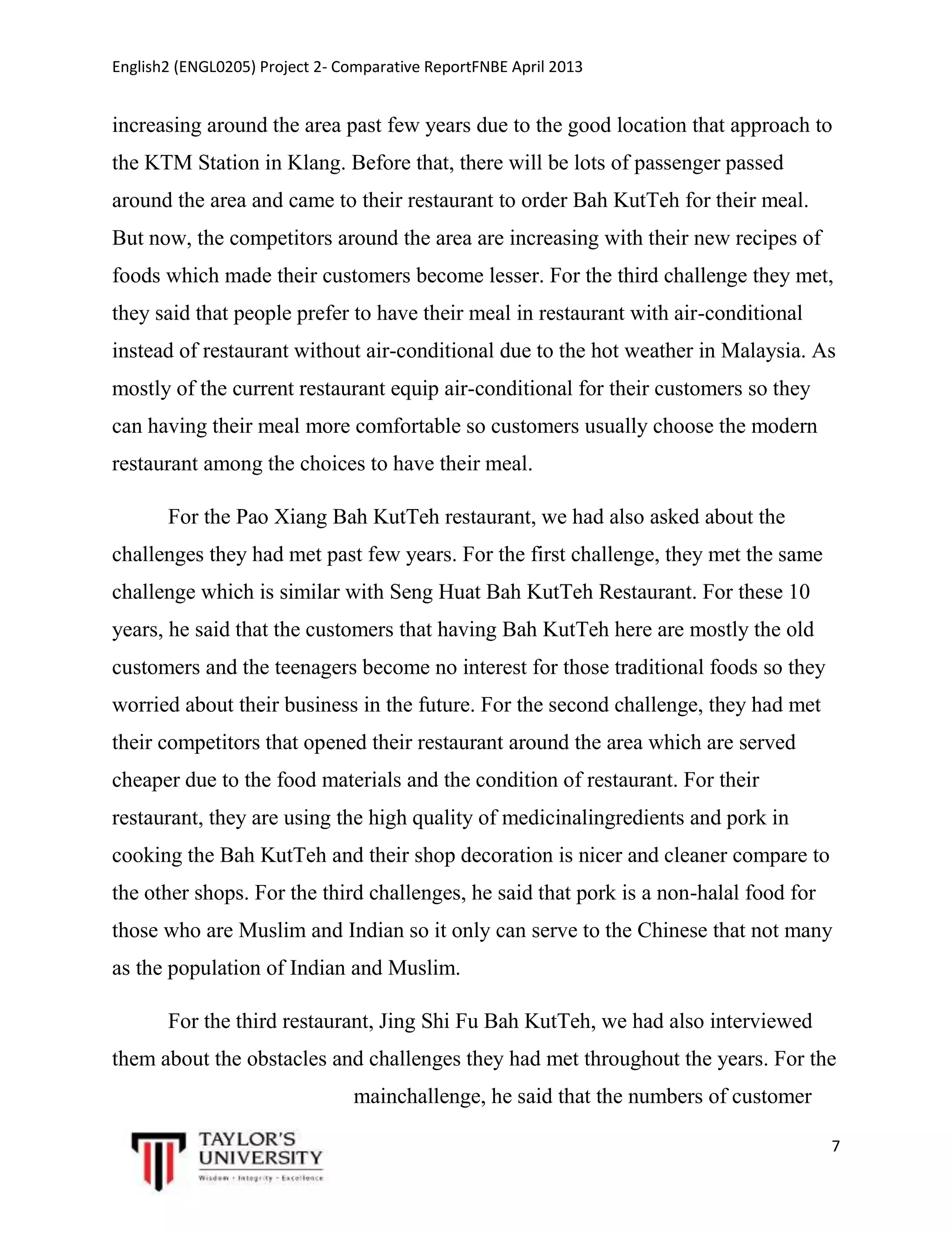 English2 (ENGL0205) Project 2- Comparative ReportFNBE April 2013

increasing around the area past few years due to the good location that approach to
the KTM Station in Klang. Before that, there will be lots of passenger passed
around the area and came to their restaurant to order Bah KutTeh for their meal.
But now, the competitors around the area are increasing with their new recipes of
foods which made their customers become lesser. For the third challenge they met,
they said that people prefer to have their meal in restaurant with air-conditional
instead of restaurant without air-conditional due to the hot weather in Malaysia. As
mostly of the current restaurant equip air-conditional for their customers so they
can having their meal more comfortable so customers usually choose the modern
restaurant among the choices to have their meal.
For the Pao Xiang Bah KutTeh restaurant, we had also asked about the
challenges they had met past few years. For the first challenge, they met the same
challenge which is similar with Seng Huat Bah KutTeh Restaurant. For these 10
years, he said that the customers that having Bah KutTeh here are mostly the old
customers and the teenagers become no interest for those traditional foods so they
worried about their business in the future. For the second challenge, they had met
their competitors that opened their restaurant around the area which are served
cheaper due to the food materials and the condition of restaurant. For their
restaurant, they are using the high quality of medicinalingredients and pork in
cooking the Bah KutTeh and their shop decoration is nicer and cleaner compare to
the other shops. For the third challenges, he said that pork is a non-halal food for
those who are Muslim and Indian so it only can serve to the Chinese that not many
as the population of Indian and Muslim.
For the third restaurant, Jing Shi Fu Bah KutTeh, we had also interviewed
them about the obstacles and challenges they had met throughout the years. For the
mainchallenge, he said that the numbers of customer
7

 