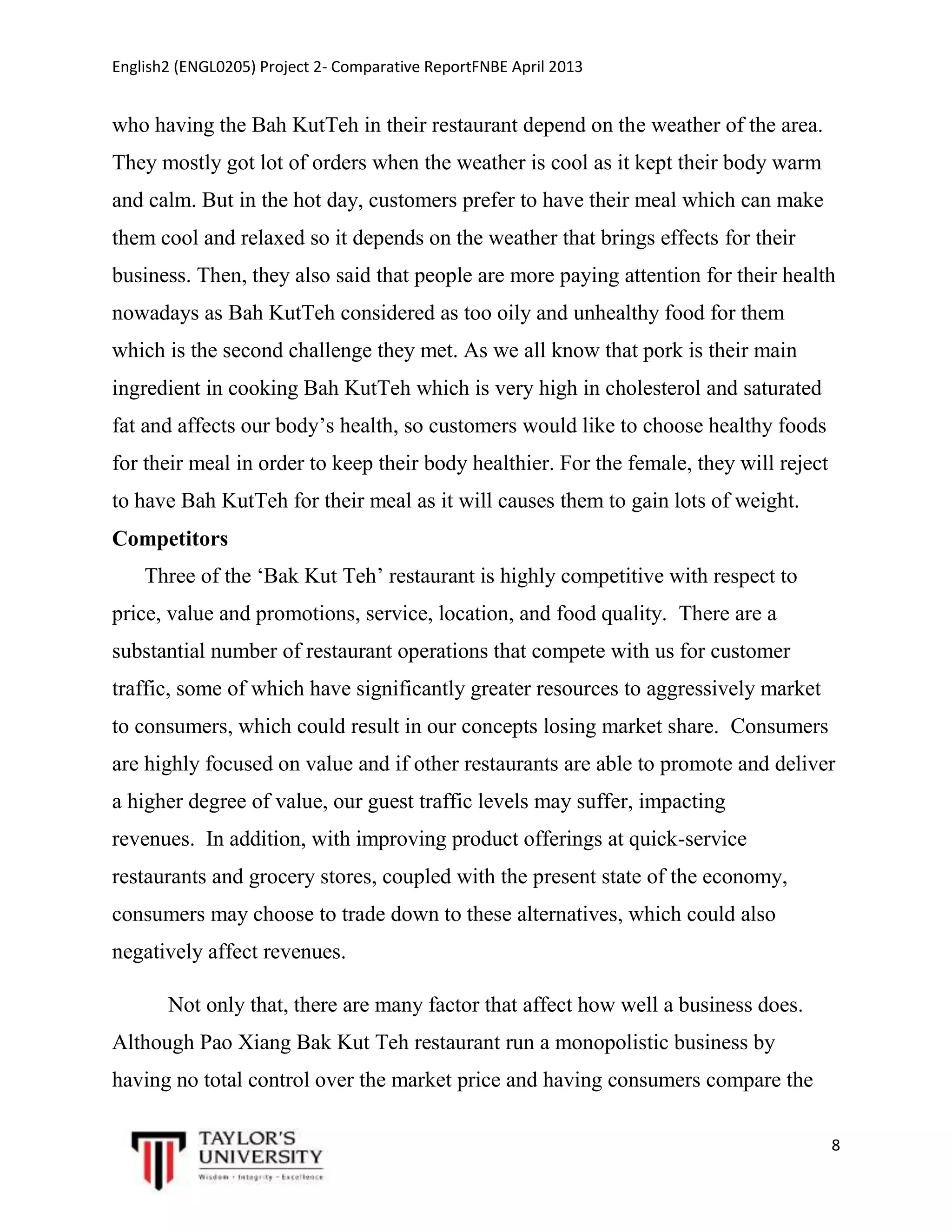English2 (ENGL0205) Project 2- Comparative ReportFNBE April 2013

who having the Bah KutTeh in their restaurant depend on the weather of the area.
They mostly got lot of orders when the weather is cool as it kept their body warm
and calm. But in the hot day, customers prefer to have their meal which can make
them cool and relaxed so it depends on the weather that brings effects for their
business. Then, they also said that people are more paying attention for their health
nowadays as Bah KutTeh considered as too oily and unhealthy food for them
which is the second challenge they met. As we all know that pork is their main
ingredient in cooking Bah KutTeh which is very high in cholesterol and saturated
fat and affects our body’s health, so customers would like to choose healthy foods
for their meal in order to keep their body healthier. For the female, they will reject
to have Bah KutTeh for their meal as it will causes them to gain lots of weight.
Competitors
Three of the ‘Bak Kut Teh’ restaurant is highly competitive with respect to
price, value and promotions, service, location, and food quality. There are a
substantial number of restaurant operations that compete with us for customer
traffic, some of which have significantly greater resources to aggressively market
to consumers, which could result in our concepts losing market share. Consumers
are highly focused on value and if other restaurants are able to promote and deliver
a higher degree of value, our guest traffic levels may suffer, impacting
revenues. In addition, with improving product offerings at quick-service
restaurants and grocery stores, coupled with the present state of the economy,
consumers may choose to trade down to these alternatives, which could also
negatively affect revenues.
Not only that, there are many factor that affect how well a business does.
Although Pao Xiang Bak Kut Teh restaurant run a monopolistic business by
having no total control over the market price and having consumers compare the
8

 