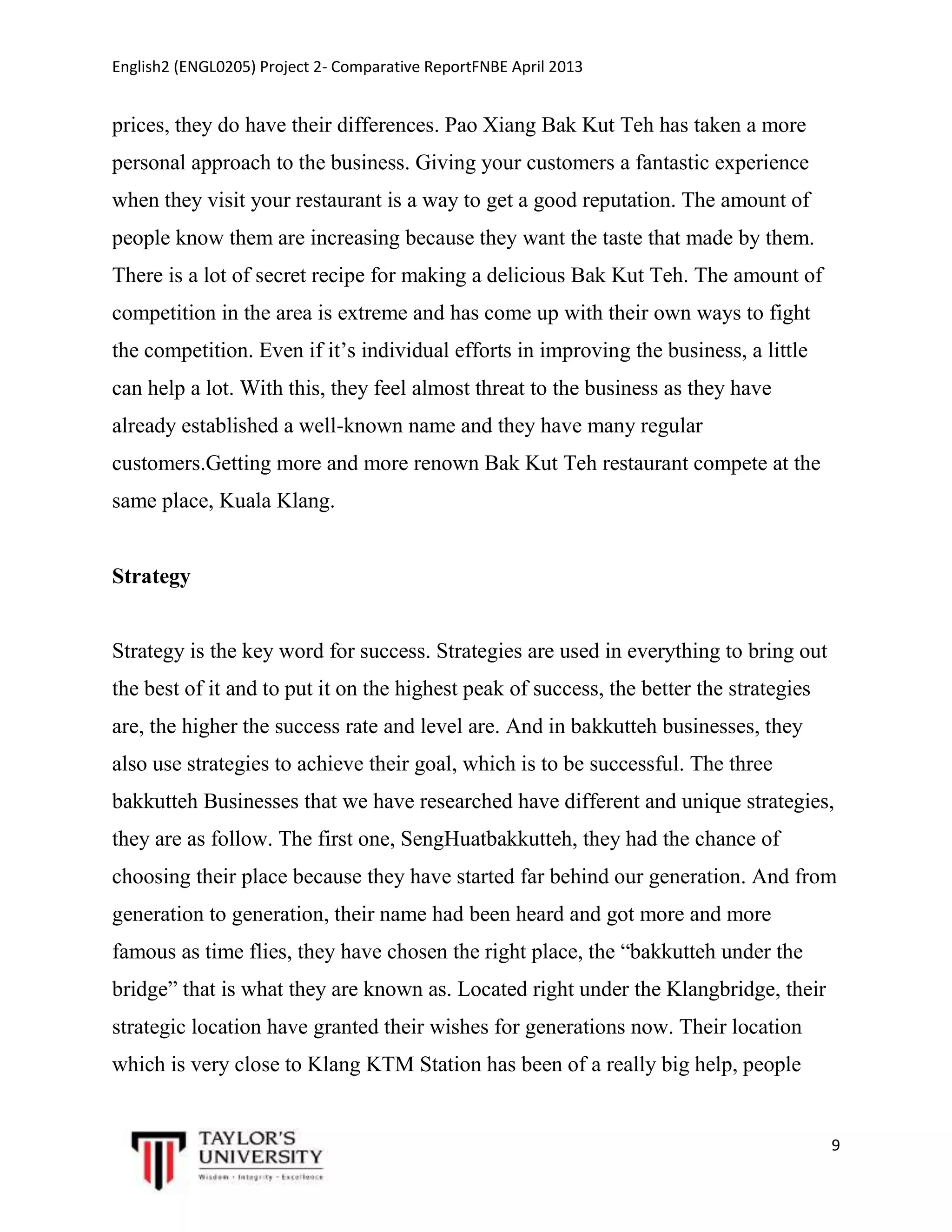 English2 (ENGL0205) Project 2- Comparative ReportFNBE April 2013

prices, they do have their differences. Pao Xiang Bak Kut Teh has taken a more
personal approach to the business. Giving your customers a fantastic experience
when they visit your restaurant is a way to get a good reputation. The amount of
people know them are increasing because they want the taste that made by them.
There is a lot of secret recipe for making a delicious Bak Kut Teh. The amount of
competition in the area is extreme and has come up with their own ways to fight
the competition. Even if it’s individual efforts in improving the business, a little
can help a lot. With this, they feel almost threat to the business as they have
already established a well-known name and they have many regular
customers.Getting more and more renown Bak Kut Teh restaurant compete at the
same place, Kuala Klang.

Strategy

Strategy is the key word for success. Strategies are used in everything to bring out
the best of it and to put it on the highest peak of success, the better the strategies
are, the higher the success rate and level are. And in bakkutteh businesses, they
also use strategies to achieve their goal, which is to be successful. The three
bakkutteh Businesses that we have researched have different and unique strategies,
they are as follow. The first one, SengHuatbakkutteh, they had the chance of
choosing their place because they have started far behind our generation. And from
generation to generation, their name had been heard and got more and more
famous as time flies, they have chosen the right place, the “bakkutteh under the
bridge” that is what they are known as. Located right under the Klangbridge, their
strategic location have granted their wishes for generations now. Their location
which is very close to Klang KTM Station has been of a really big help, people

9

 
