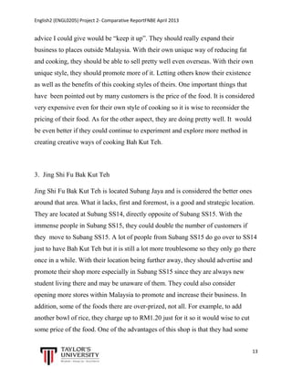 English2 (ENGL0205) Project 2- Comparative ReportFNBE April 2013

advice I could give would be “keep it up”. They should really expand their
business to places outside Malaysia. With their own unique way of reducing fat
and cooking, they should be able to sell pretty well even overseas. With their own
unique style, they should promote more of it. Letting others know their existence
as well as the benefits of this cooking styles of theirs. One important things that
have been pointed out by many customers is the price of the food. It is considered
very expensive even for their own style of cooking so it is wise to reconsider the
pricing of their food. As for the other aspect, they are doing pretty well. It would
be even better if they could continue to experiment and explore more method in
creating creative ways of cooking Bah Kut Teh.

3. Jing Shi Fu Bak Kut Teh
Jing Shi Fu Bak Kut Teh is located Subang Jaya and is considered the better ones
around that area. What it lacks, first and foremost, is a good and strategic location.
They are located at Subang SS14, directly opposite of Subang SS15. With the
immense people in Subang SS15, they could double the number of customers if
they move to Subang SS15. A lot of people from Subang SS15 do go over to SS14
just to have Bah Kut Teh but it is still a lot more troublesome so they only go there
once in a while. With their location being further away, they should advertise and
promote their shop more especially in Subang SS15 since they are always new
student living there and may be unaware of them. They could also consider
opening more stores within Malaysia to promote and increase their business. In
addition, some of the foods there are over-prized, not all. For example, to add
another bowl of rice, they charge up to RM1.20 just for it so it would wise to cut
some price of the food. One of the advantages of this shop is that they had some
13

 