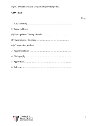 English2 (ENGL0205) Project 2- Comparative ReportFNBE April 2013

CONTENT
Page
1. Key Summary……………………………………………………
2. Research Report
(a) Description of History of trade……………………………….
(b) Description of Business………………………………………
(c) Comparative Analysis……………………………………….
3. Recommendation ………………………………………………..
4. Bibliography……………………………………………………..
5. Appendices………………………………………………………
6. References………………………………………………………..

2

 