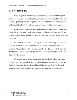 English2 (ENGL0205) Project 2- Comparative ReportFNBE April 2013

1. Key Summary
In this assignment we are assigned to interview 3 business and our group
decided to choose the Bak Kut Teh business. Bak Kut Teh is a food business and it
is most popular in Klang, So our group went to Klang to have the most delicious
and original Bak Kut Teh while knowing the secret of the business' success.
The reason we choose the Bak Kut Teh business is because we are curious
to know how great is the Bak Kut Teh that people always mention about in Klang.
It is also the signature dish in Klang and there are shops that have outlets even until
Singapore.
We went to Klang on 8th of January 2014, we went there by KTM because
we know that there is one of the best Bak Kut Teh just located near the KTM
station in Klang. Then we drive to the second Bak Kut Teh shop which is around
5KM from the first shop. On 4th of February we went to Subang Jaya for the third
Bak Kut Teh business.
We also did a comparison between the Bak Kut Teh in Klang and also in
Subang Jaya. There are 3 Bak Kut Teh business in total which are Seng Huat Bak
Kut Teh, Pao Xiang Bak Kut Teh and Jing Shi Fu Bak Kut Teh. The first and
second shop is located in Klang while the last one is located in Subang Jaya.

3

 