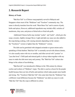 English2 (ENGL0205) Project 2- Comparative ReportFNBE April 2013

2. Research Report
History of Trade
"Bak Kut Teh" is a Chinese soup popularly served in Malaysia and
Singapore where most of the "Hokkiens" and "Teochew" community stay. The
name is directly translate from the work "Meat Bone Tea" and it consist of pork,
herbs and spices, However, additional ingredients may include offal, varieties of
mushroom, choy sum, and pieces of dried tofu or fried tofu puffs.
Additional Chinese herbs may include "yuzhu" and "juzhi" , which give the
soup a sweeter, slightly stronger flavor. Light and dark soy sauce are also added to
the soup during cooking, with varying amounts depending on the variant the "Teochews'" version is lighter than the "Hokkiens'" version.
The dish can be garnished with chopped coriander or green onions and a
sprinkling of fried shallots."Bak Kut Teh" is normally served with chinese donuts,
it is also usually eaten with rice or noodles, and often served with "youtiao" or
"yau char kwai". Chilli padi and minced garlic is always taken together with soy
sauce to make the dish more tasty and yummy. The "Bak Kut Teh" culture also
brings in the culture of tea-drinking.
"Bak Kut teh" was introduced to Malaya in the 19th century by chinese
coolies and workers of "Hokkien" origin. The dish is used as a boost for the people
health because there are lots of herbs and nutrition which make people more health
and strong. The "Teochews' Bak Kut Teh" who came later then the "Hokkiens" has
a different visual difference because the "Hokkiens" use dark soy sauce to cook
"Bak Kut Teh" thus the soup is different in colour.

4

 