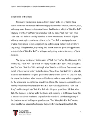 English2 (ENGL0205) Project 2- Comparative ReportFNBE April 2013

Description of Business
Nowadays business is a more and more trendy and a lot of people have
started their own business in different category for example tourism, services, food,
and many more. I am more interested in this food business which is "Bak Kut Teh".
I believe everybody in Malaysia is familiar with the name "Bak Kut Teh". This
"Bak Kut Teh" name is literally translate as meet bone tea and it consist of pork
with soy sauce, spices, and some chinese herbs. This dish is most popular and
original from Klang. In this assignment me and my group mates which are Chew
Ung Heng, Tsang HaoRen, EdyPhung, and Sean Chua were given the opportunity
to taste the best "Bak Kut Teh" in Malaysia and getting to know the secret of their
business.
We started our journey to the secret of "Bak Kut Teh" on 4th of January. We
went to try 3 "Bak Kut Teh" which are "Seng Huat Bak Kut Teh", "Pao Xiang Bak
Kut Teh" and "Bak Kut Teh". Although all of them have different flavour and taste
but all of them have a history to the business. "Seng Huat Bak Kut Teh" is a family
business it started from the great grandfather of the current owner Mr Lee Man Teh.
He started the business when he reached Malaysia and was more and more popular
for the unique and special recipe he get from China. The business continue to grow
and the owner claim that the name "Bak Kut Teh" was original called "Bak Kut
Soup" and is changed into "Bak Kut Teh after his great grandfather Mr Lee Man
Teh. The business is started under the bridge and currently is still located there this
is because the owner wanted to keep the owner wanted to keep the originality of
the business started by his great grandparents. "Pao Xiang Bak Kut Teh" on the
other hand havea amazing background that nobody would ever thought of. The

5

 