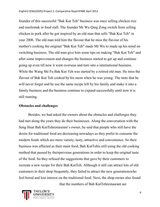 English2 (ENGL0205) Project 2- Comparative ReportFNBE April 2013

founder of this successful "Bak Kut Teh" business was once selling chicken rice
and nasilemak in food stall. The founder Mr Wu Qing Zong switch from selling
chicken to pork after he got inspired by an old man that sells "Bak Kut Teh" in
year 2006. The old man told him the flavour that he miss the flavour of his
mother's cooking the original "Bak Kut Teh" made Mr Wu to made up his mind on
switching business. The old man give him some tips on making "Bak Kut Teh" and
after some improvement and changes the business started to get up and continue
going up even till now it went overseas and turn into a international business.
While the Wang Shi Fu Bak Kut Teh was started by a retired old man. He miss the
flavour of Bak Kut Teh cooked by his mom when he was young. The taste that he
will never forget and he use the same recipe left by his family and make it into a
family business and the business continue to expand successfully until now it is
still running.
Obstacles and challenges
Besides, we had asked the owners about the obstacles and challenges they
had met along the years they do their businesses. Along the conversation with the
Seng Huat Bah KutTehrestaurant’s owner, he said that people who still have the
desire for traditional food are decreasing nowadays as they prefer to consume the
modern foods which are more variety, tasty, attractive and convenience. So their
business was affected as their main food, Bah KutTehis still using the old cooking
method that passed by theirprevious generations in order to keep the original taste
of the food. So they refused the suggestions that gave by their customers to
recreate a new recipe for their Bah KutTeh. Although it still can attract lots of old
customers to their shop frequently, they failed to attract the new generationswho
feel bored and lost interest on the traditional food. Next, the shop owner also found
that the numbers of Bah KutTehrestaurant are
6

 