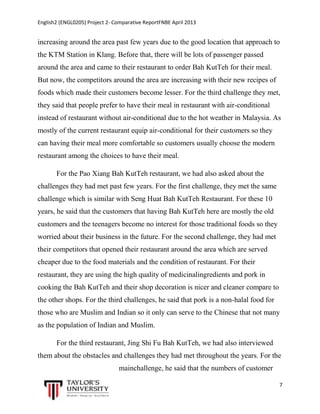 English2 (ENGL0205) Project 2- Comparative ReportFNBE April 2013

increasing around the area past few years due to the good location that approach to
the KTM Station in Klang. Before that, there will be lots of passenger passed
around the area and came to their restaurant to order Bah KutTeh for their meal.
But now, the competitors around the area are increasing with their new recipes of
foods which made their customers become lesser. For the third challenge they met,
they said that people prefer to have their meal in restaurant with air-conditional
instead of restaurant without air-conditional due to the hot weather in Malaysia. As
mostly of the current restaurant equip air-conditional for their customers so they
can having their meal more comfortable so customers usually choose the modern
restaurant among the choices to have their meal.
For the Pao Xiang Bah KutTeh restaurant, we had also asked about the
challenges they had met past few years. For the first challenge, they met the same
challenge which is similar with Seng Huat Bah KutTeh Restaurant. For these 10
years, he said that the customers that having Bah KutTeh here are mostly the old
customers and the teenagers become no interest for those traditional foods so they
worried about their business in the future. For the second challenge, they had met
their competitors that opened their restaurant around the area which are served
cheaper due to the food materials and the condition of restaurant. For their
restaurant, they are using the high quality of medicinalingredients and pork in
cooking the Bah KutTeh and their shop decoration is nicer and cleaner compare to
the other shops. For the third challenges, he said that pork is a non-halal food for
those who are Muslim and Indian so it only can serve to the Chinese that not many
as the population of Indian and Muslim.
For the third restaurant, Jing Shi Fu Bah KutTeh, we had also interviewed
them about the obstacles and challenges they had met throughout the years. For the
mainchallenge, he said that the numbers of customer
7

 
