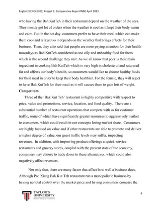 English2 (ENGL0205) Project 2- Comparative ReportFNBE April 2013

who having the Bah KutTeh in their restaurant depend on the weather of the area.
They mostly got lot of orders when the weather is cool as it kept their body warm
and calm. But in the hot day, customers prefer to have their meal which can make
them cool and relaxed so it depends on the weather that brings effects for their
business. Then, they also said that people are more paying attention for their health
nowadays as Bah KutTeh considered as too oily and unhealthy food for them
which is the second challenge they met. As we all know that pork is their main
ingredient in cooking Bah KutTeh which is very high in cholesterol and saturated
fat and affects our body’s health, so customers would like to choose healthy foods
for their meal in order to keep their body healthier. For the female, they will reject
to have Bah KutTeh for their meal as it will causes them to gain lots of weight.
Competitors
Three of the ‘Bak Kut Teh’ restaurant is highly competitive with respect to
price, value and promotions, service, location, and food quality. There are a
substantial number of restaurant operations that compete with us for customer
traffic, some of which have significantly greater resources to aggressively market
to consumers, which could result in our concepts losing market share. Consumers
are highly focused on value and if other restaurants are able to promote and deliver
a higher degree of value, our guest traffic levels may suffer, impacting
revenues. In addition, with improving product offerings at quick-service
restaurants and grocery stores, coupled with the present state of the economy,
consumers may choose to trade down to these alternatives, which could also
negatively affect revenues.
Not only that, there are many factor that affect how well a business does.
Although Pao Xiang Bak Kut Teh restaurant run a monopolistic business by
having no total control over the market price and having consumers compare the
8

 