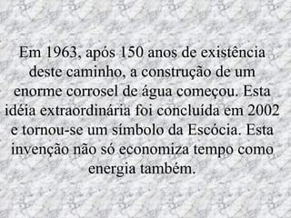 Em 1963, após 150 anos de existência deste caminho, a construção de um enorme corrosel de água começou. Esta idéia extraordinária foi concluída em 2002 e tornou-se um símbolo da Escócia. Esta invenção não só economiza tempo como energia também. 