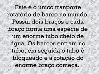 Este é o único tranporte rotatório de barco no mundo. Possui dois braços e cada braço forma uma espécie de um enorme tubo cheio de água. Os barcos entram no tubo, em seguida o tubo é bloqueado e a rotação do enorme braço começa.  