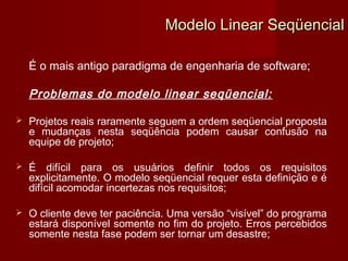 Modelo Linear Seqüencial

    É o mais antigo paradigma de engenharia de software;

    Problemas do modelo linear seqüencial:

   Projetos reais raramente seguem a ordem seqüencial proposta
    e mudanças nesta seqüência podem causar confusão na
    equipe de projeto;

   É difícil para os usuários definir todos os requisitos
    explicitamente. O modelo seqüencial requer esta definição e é
    difícil acomodar incertezas nos requisitos;

   O cliente deve ter paciência. Uma versão “visível” do programa
    estará disponível somente no fim do projeto. Erros percebidos
    somente nesta fase podem ser tornar um desastre;
 