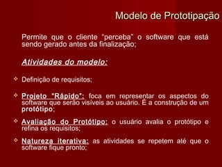 Modelo de Prototipação

    Permite que o cliente “perceba” o software que está
    sendo gerado antes da finalização;

    Atividades do modelo:

   Definição de requisitos;

   Projeto “Rápido”: foca em representar os aspectos do
    software que serão visíveis ao usuário. É a construção de um
    protótipo;
   Avaliação do Protótipo: o usuário avalia o protótipo e
    refina os requisitos;
   Natureza iterativa: as atividades se repetem até que o
    software fique pronto;
 