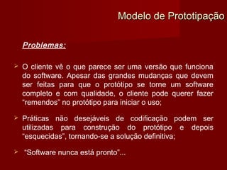 Modelo de Prototipação

    Problemas:

   O cliente vê o que parece ser uma versão que funciona
    do software. Apesar das grandes mudanças que devem
    ser feitas para que o protótipo se torne um software
    completo e com qualidade, o cliente pode querer fazer
    “remendos” no protótipo para iniciar o uso;

   Práticas não desejáveis de codificação podem ser
    utilizadas para construção do protótipo e depois
    “esquecidas”, tornando-se a solução definitiva;

   “Software nunca está pronto”...
 