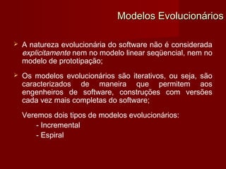 Modelos Evolucionários

   A natureza evolucionária do software não é considerada
    explicitamente nem no modelo linear seqüencial, nem no
    modelo de prototipação;
   Os modelos evolucionários são iterativos, ou seja, são
    caracterizados de maneira que permitem aos
    engenheiros de software, construções com versões
    cada vez mais completas do software;
    Veremos dois tipos de modelos evolucionários:
        - Incremental
        - Espiral
 