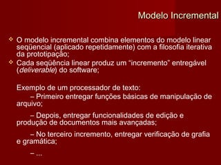 Modelo Incremental

   O modelo incremental combina elementos do modelo linear
    seqüencial (aplicado repetidamente) com a filosofia iterativa
    da prototipação;
   Cada seqüência linear produz um “incremento” entregável
    (deliverable) do software;

    Exemplo de um processador de texto:
        – Primeiro entregar funções básicas de manipulação de
    arquivo;
        – Depois, entregar funcionalidades de edição e
    produção de documentos mais avançadas;
        – No terceiro incremento, entregar verificação de grafia
    e gramática;
        – ...
 