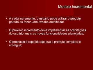 Modelo Incremental

   A cada incremento, o usuário pode utilizar o produto
    gerado ou fazer uma revisão detalhada;

   O próximo incremento deve implementar as solicitações
    do usuário, mais as novas funcionalidades planejadas;

   O processo é repetido até que o produto completo é
    entregue;
 