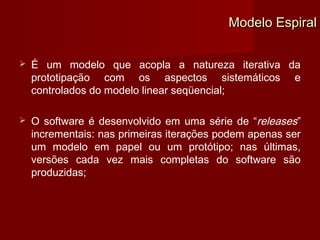 Modelo Espiral

   É um modelo que acopla a natureza iterativa da
    prototipação com os aspectos sistemáticos e
    controlados do modelo linear seqüencial;

   O software é desenvolvido em uma série de “releases”
    incrementais: nas primeiras iterações podem apenas ser
    um modelo em papel ou um protótipo; nas últimas,
    versões cada vez mais completas do software são
    produzidas;
 
