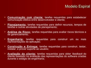 Modelo Espiral

   Comunicação com cliente: tarefas requeridas para estabelecer
    comunicação efetiva entre desenvolvedor e cliente;
   Planejamento: tarefas requeridas para definir recursos, tempos de
    tarefas e outras atividades de planejamento;
   Análise de Risco: tarefas requeridas para avaliar riscos técnicos e
    de gerenciamento;
   Engenharia: tarefas requeridas para construir um ou mais
    representações da aplicação;
   Construção e Entrega: tarefas requeridas para construir, testar,
    instalar, e prover suporte ao usuário;
   Avaliação do cliente: tarefas requeridas para obter feedback do
    cliente baseado na avaliação das representações do software criadas
    durante o estágio de engenharia;
 