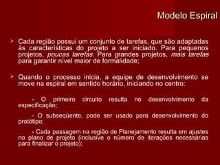 Modelo Espiral

   Cada região possui um conjunto de tarefas, que são adaptadas
    às características do projeto a ser iniciado. Para pequenos
    projetos, poucas tarefas. Para grandes projetos, mais tarefas
    para garantir nível maior de formalidade;

   Quando o processo inicia, a equipe de desenvolvimento se
    move na espiral em sentido horário, iniciando no centro:

        - O primeiro     circuito   resulta   no   desenvolvimento   da
    especificação;
         - O subseqüente, pode ser usado para desenvolvimento do
    protótipo;
         - Cada passagem na região de Planejamento resulta em ajustes
    no plano de projeto (inclusive o número de iterações necessárias
    para finalizar o projeto);
 
