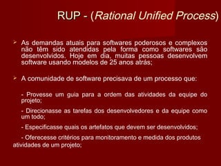 RUP - (Rational Unified Process)

   As demandas atuais para softwares poderosos e complexos
    não têm sido atendidas pela forma como softwares são
    desenvolvidos. Hoje em dia, muitas pessoas desenvolvem
    software usando modelos de 25 anos atrás;

   A comunidade de software precisava de um processo que:

    - Provesse um guia para a ordem das atividades da equipe do
    projeto;
    - Direcionasse as tarefas dos desenvolvedores e da equipe como
    um todo;
    - Especificasse quais os artefatos que devem ser desenvolvidos;
    - Oferecesse critérios para monitoramento e medida dos produtos
atividades de um projeto;
 