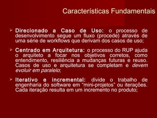 Características Fundamentais

   Direcionado a Caso de Uso: o processo de
    desenvolvimento segue um fluxo (procede) através de
    uma série de workflows que derivam dos casos de uso;
   Centrado em Arquitetura: o processo do RUP ajuda
    o arquiteto a focar nos objetivos corretos, como
    entendimento, resiliência a mudanças futuras e reuso.
    Casos de uso e arquitetura se completam e devem
    evoluir em paralelo;
   Iterativo e incremental: divide o trabalho de
    engenharia do software em “mini-projetos” ou iterações.
    Cada iteração resulta em um incremento no produto;
 