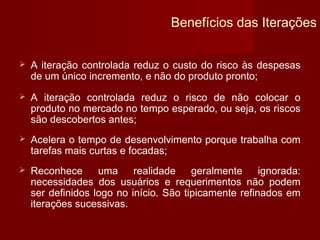 Benefícios das Iterações


   A iteração controlada reduz o custo do risco às despesas
    de um único incremento, e não do produto pronto;
   A iteração controlada reduz o risco de não colocar o
    produto no mercado no tempo esperado, ou seja, os riscos
    são descobertos antes;
   Acelera o tempo de desenvolvimento porque trabalha com
    tarefas mais curtas e focadas;
   Reconhece      uma     realidade    geralmente     ignorada:
    necessidades dos usuários e requerimentos não podem
    ser definidos logo no início. São tipicamente refinados em
    iterações sucessivas.
 