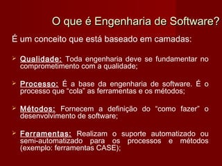O que é Engenharia de Software?
É um conceito que está baseado em camadas:

   Qualidade: Toda engenharia deve se fundamentar no
    comprometimento com a qualidade;

   Processo: É a base da engenharia de software. É o
    processo que “cola” as ferramentas e os métodos;

   Métodos: Fornecem a definição do “como fazer” o
    desenvolvimento de software;

   Ferramentas: Realizam o suporte automatizado ou
    semi-automatizado para os processos e métodos
    (exemplo: ferramentas CASE);
 